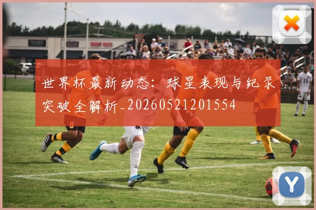 世界杯最新动态:球星表现与纪录突破全解析_20260521201554