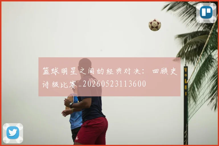 篮球明星之间的经典对决:回顾史诗级比赛_20260523113600