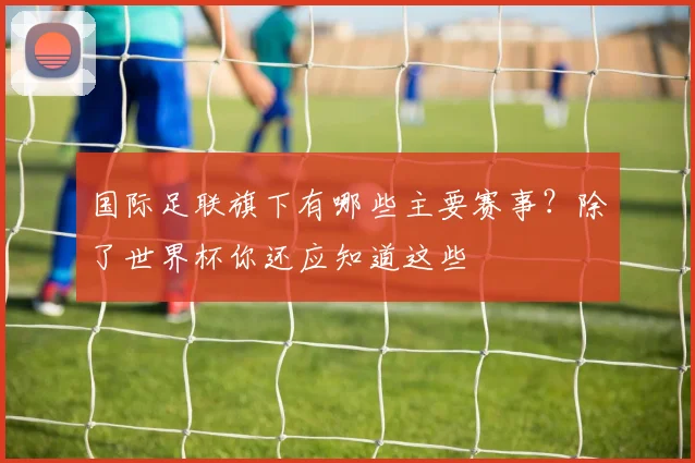 国际足联旗下有哪些主要赛事？除了世界杯你还应知道这些
