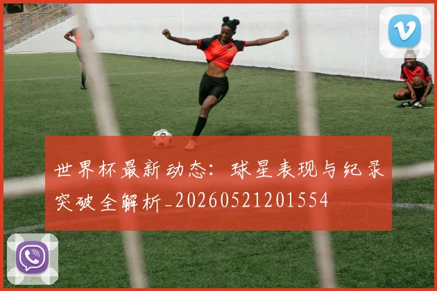世界杯最新动态：球星表现与纪录突破全解析_20260521201554