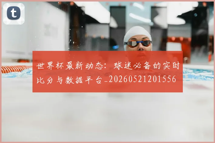 世界杯最新动态：球迷必备的实时比分与数据平台_20260521201556