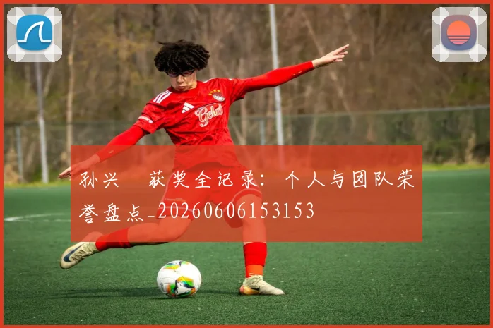 孙兴慜获奖全记录：个人与团队荣誉盘点_20260606153153